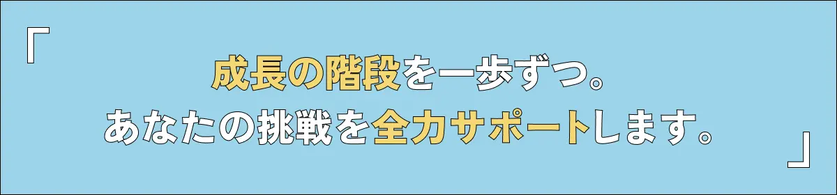 成長の階段を一歩ずつ。あなたの挑戦を全力サポートします。