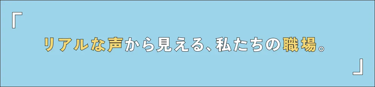 リアルな声から見える、私たちの職場。